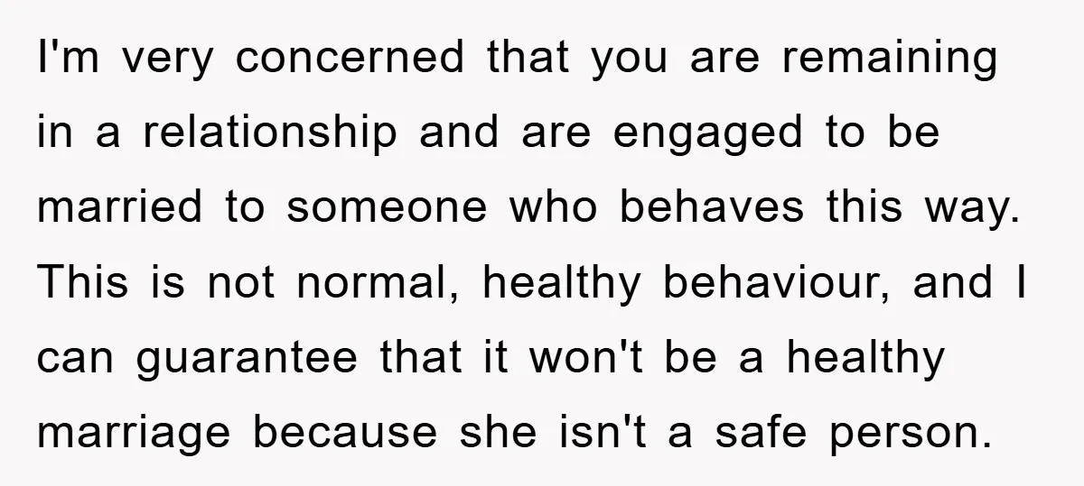 I'm very concerned that you are remaining in a relationship and are engaged to be married to someone who behaves this way. This is not normal, healthy behaviour, and I...