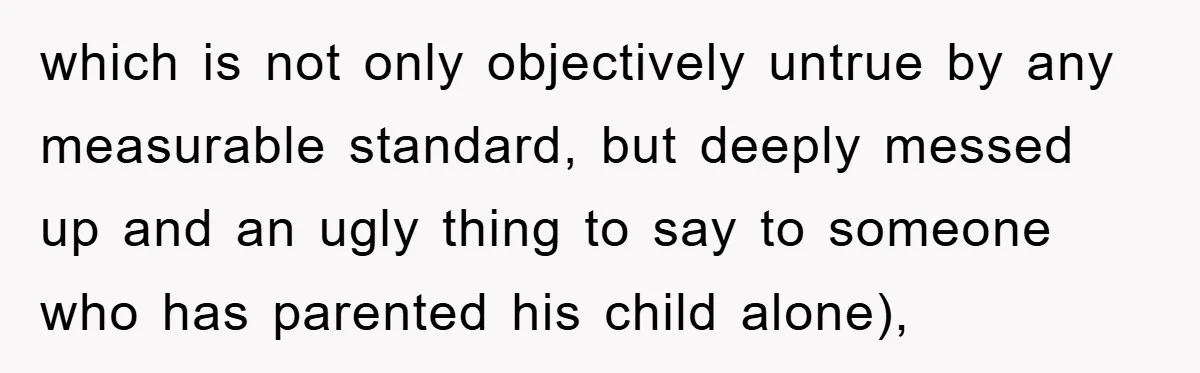 which is not only objectively untrue by any measurable standard, but deeply messed up and an ugly thing to say to someone who has parented his child alone),