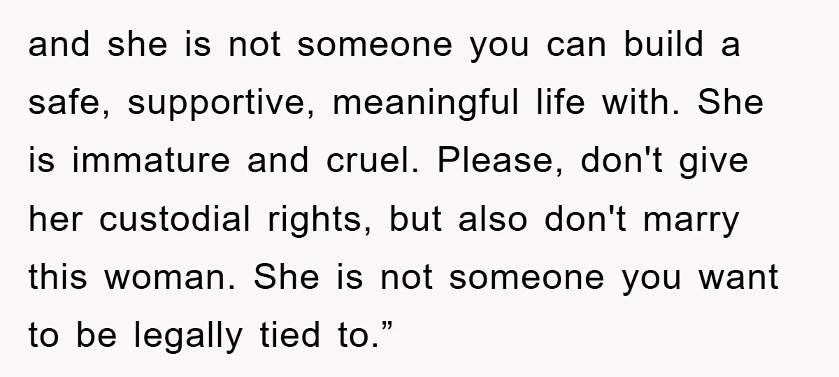 and she is not someone you can build a safe, supportive, meaningful life with. She is immature and cruel. Please, don't give her custodial rights, but also don't marry this...