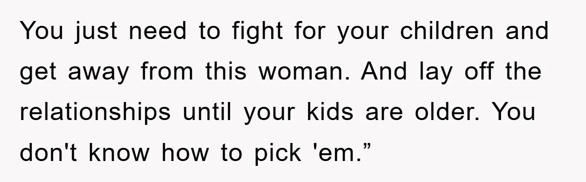 You just need to fight for your children and get away from this woman. And lay off the relationships until your kids are older. You don't know how to pick...