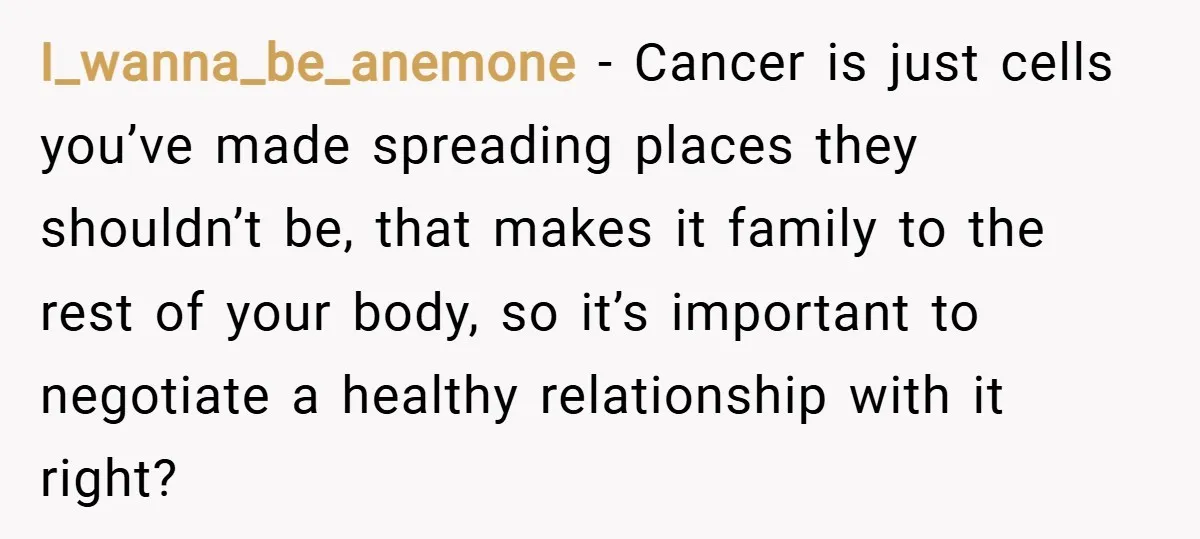 I_wanna_be_anemone − Cancer is just cells you’ve made spreading places they shouldn’t be, that makes it family to the rest of your body, so it’s important to negotiate a healthy...