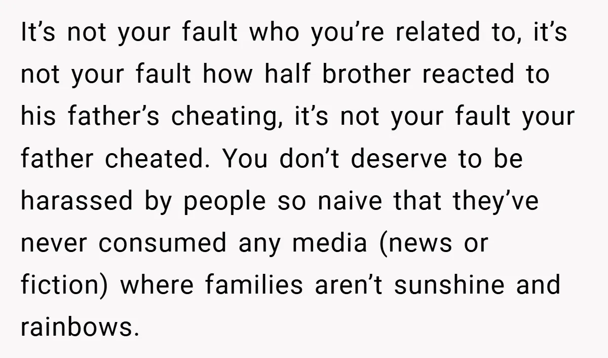 It’s not your fault who you’re related to, it’s not your fault how half brother reacted to his father’s cheating, it’s not your fault your father cheated. You don’t deserve...