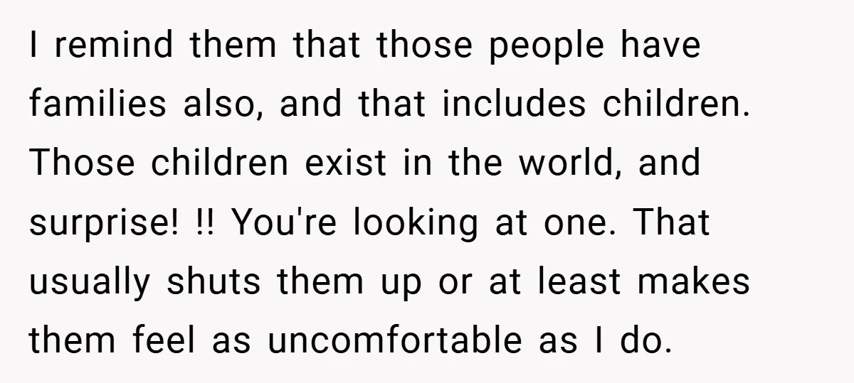 I remind them that those people have families also, and that includes children. Those children exist in the world, and surprise! !! You're looking at one. That usually shuts them...