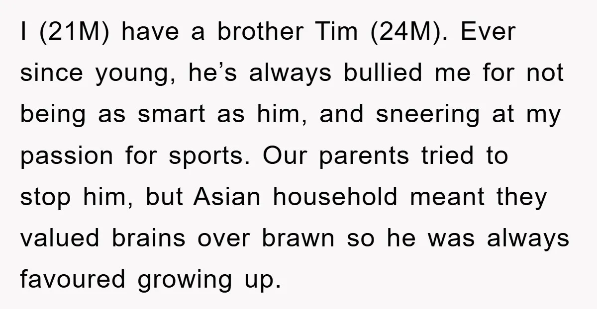 I (21M) have a brother Tim (24M). Ever since young, he’s always bullied me for not being as smart as him, and sneering at my passion for sports. Our parents...