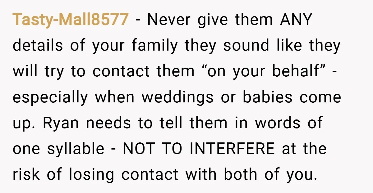 Tasty-Mall8577 − Never give them ANY details of your family they sound like they will try to contact them “on your behalf” - especially when weddings or babies come up....