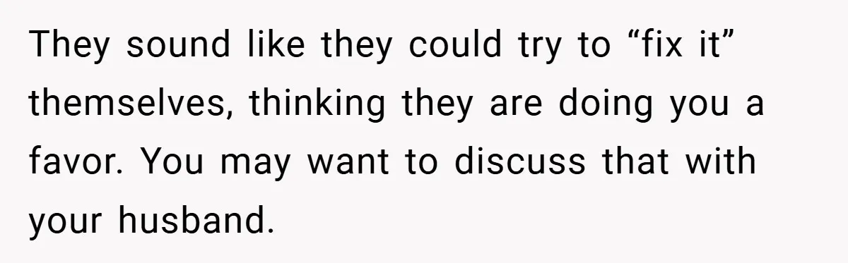 They sound like they could try to “fix it” themselves, thinking they are doing you a favor. You may want to discuss that with your husband.