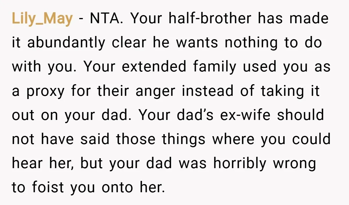 Lily_May − NTA. Your half-brother has made it abundantly clear he wants nothing to do with you. Your extended family used you as a proxy for their anger instead of...