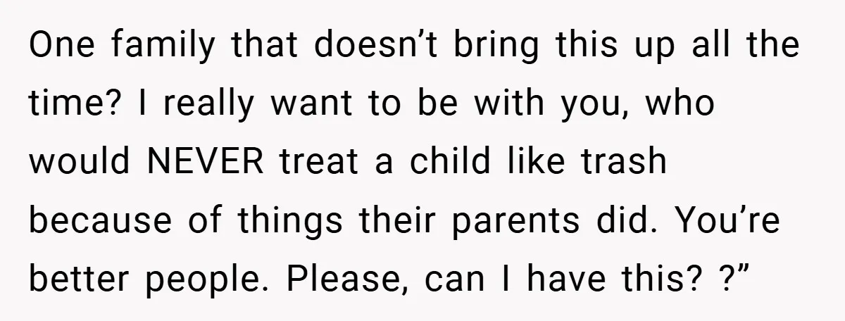 One family that doesn’t bring this up all the time? I really want to be with you, who would NEVER treat a child like trash because of things their parents...