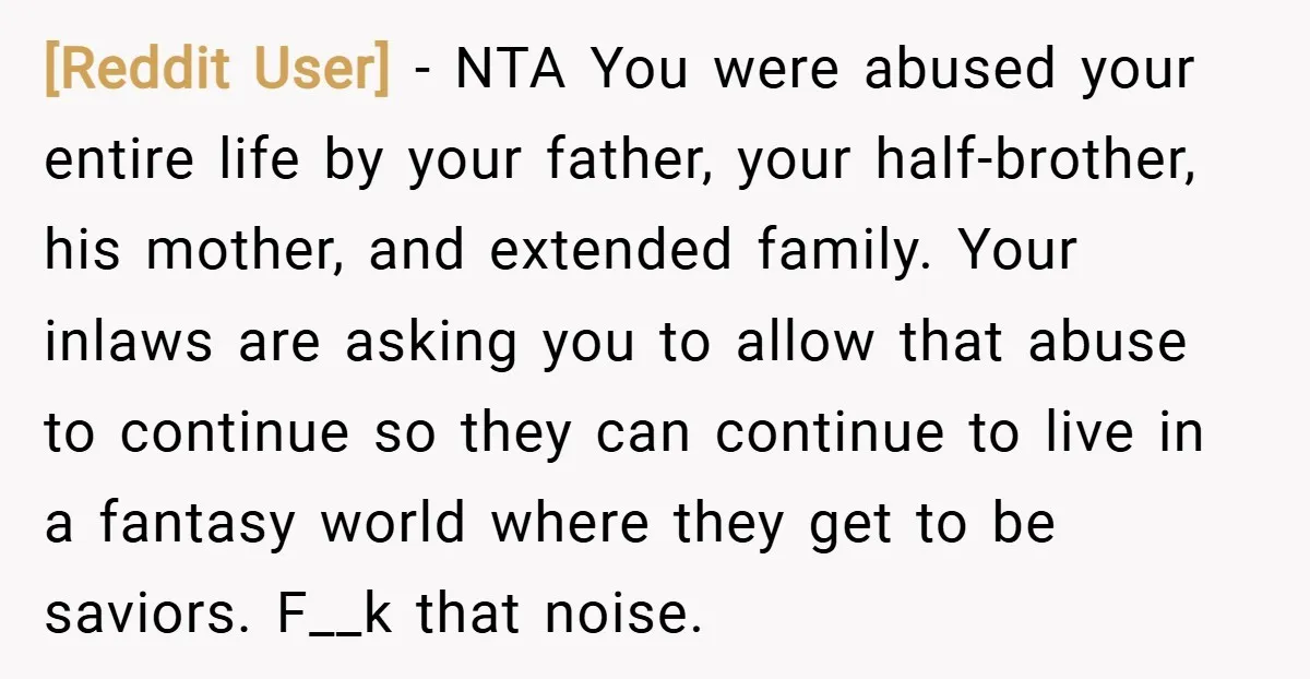 [Reddit User] − NTA You were abused your entire life by your father, your half-brother, his mother, and extended family. Your inlaws are asking you to allow that abuse to...
