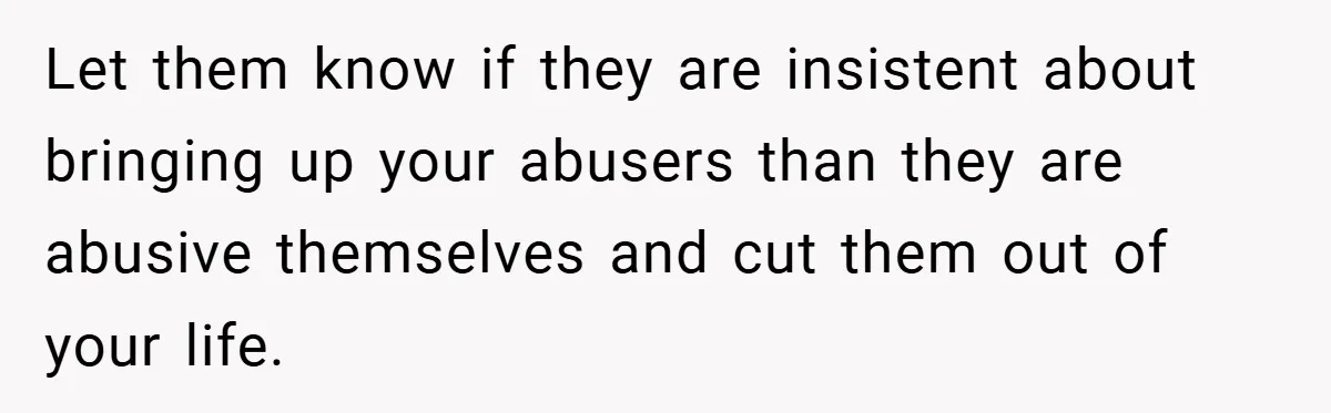 Let them know if they are insistent about bringing up your abusers than they are abusive themselves and cut them out of your life.