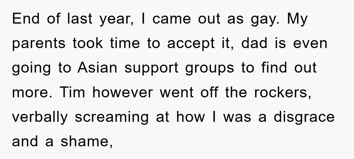 End of last year, I came out as gay. My parents took time to accept it, dad is even going to Asian support groups to find out more. Tim however...