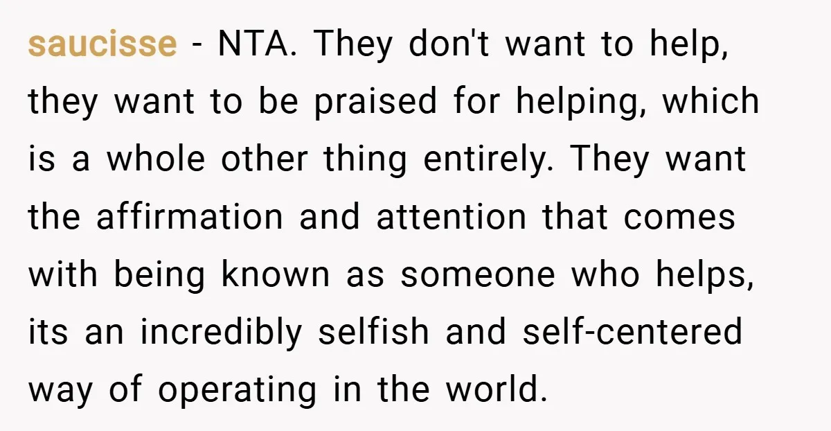 saucisse − NTA. They don't want to help, they want to be praised for helping, which is a whole other thing entirely. They want the affirmation and attention that comes...