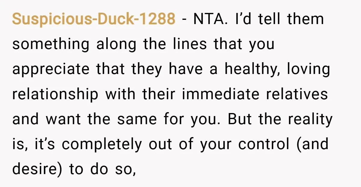 Suspicious-Duck-1288 − NTA. I’d tell them something along the lines that you appreciate that they have a healthy, loving relationship with their immediate relatives and want the same for you....