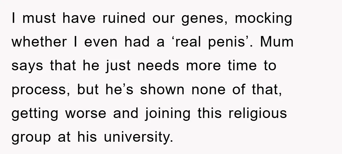 I must have ruined our genes, mocking whether I even had a ‘real penis’. Mum says that he just needs more time to process, but he’s shown none of that,...