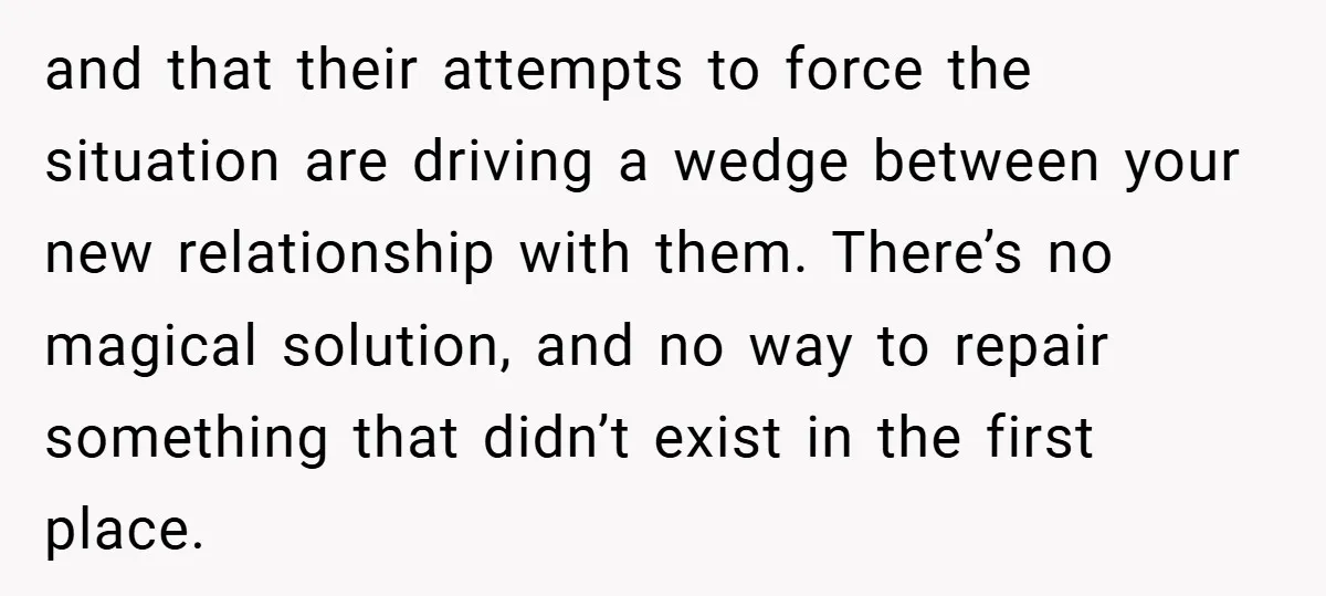 and that their attempts to force the situation are driving a wedge between your new relationship with them. There’s no magical solution, and no way to repair something that didn’t...