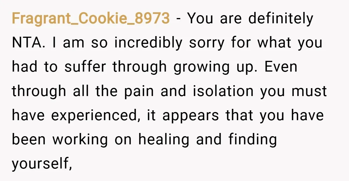 Fragrant_Cookie_8973 − You are definitely NTA. I am so incredibly sorry for what you had to suffer through growing up. Even through all the pain and isolation you must have...