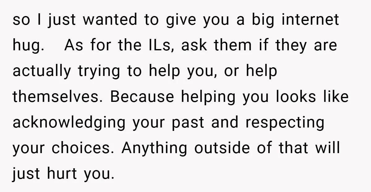 so I just wanted to give you a big internet hug. As for the ILs, ask them if they are actually trying to help you, or help themselves. Because helping...