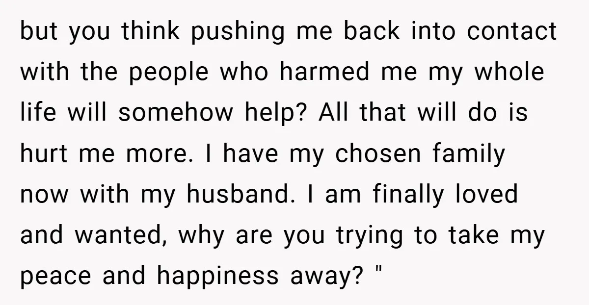 but you think pushing me back into contact with the people who harmed me my whole life will somehow help? All that will do is hurt me more. I have...