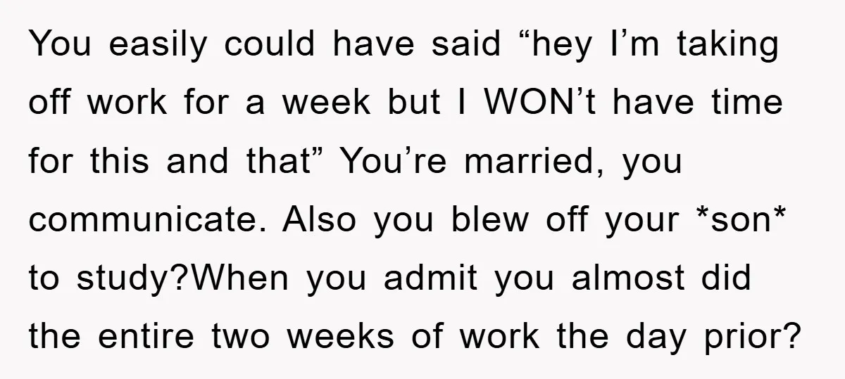 You easily could have said “hey I’m taking off work for a week but I WON’t have time for this and that” You’re married, you communicate. Also you blew off...