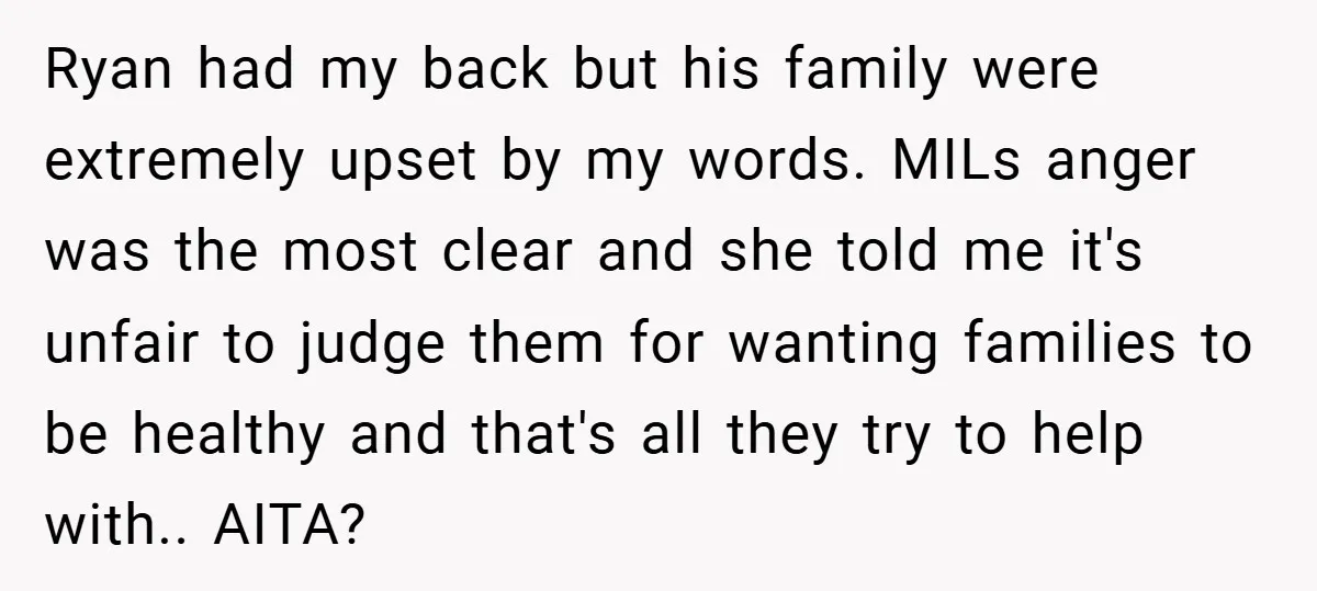 Ryan had my back but his family were extremely upset by my words. MILs anger was the most clear and she told me it's unfair to judge them for wanting...