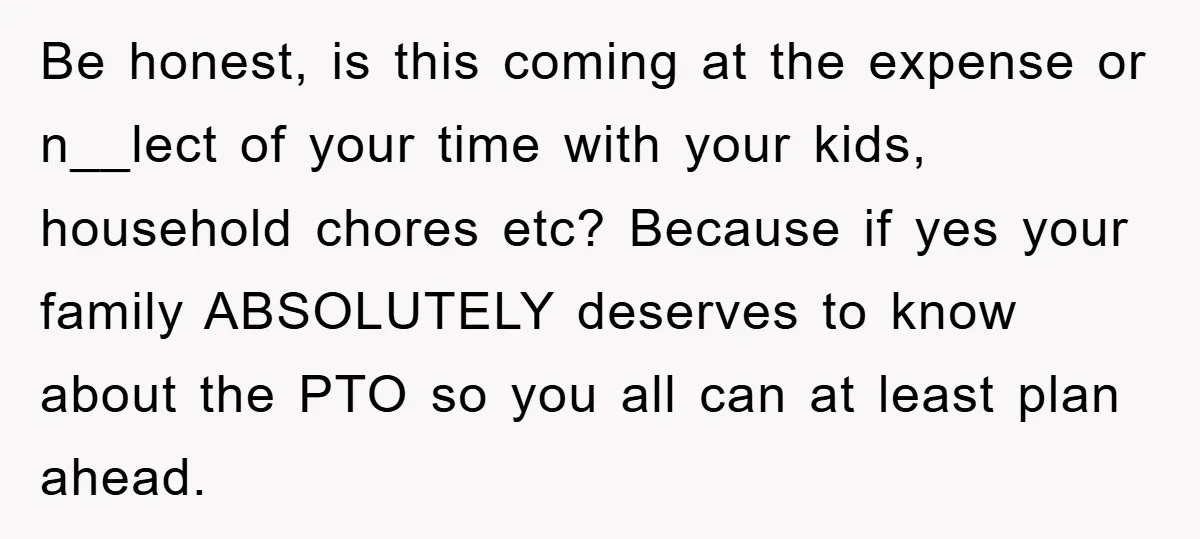 Be honest, is this coming at the expense or n__lect of your time with your kids, household chores etc? Because if yes your family ABSOLUTELY deserves to know about the...