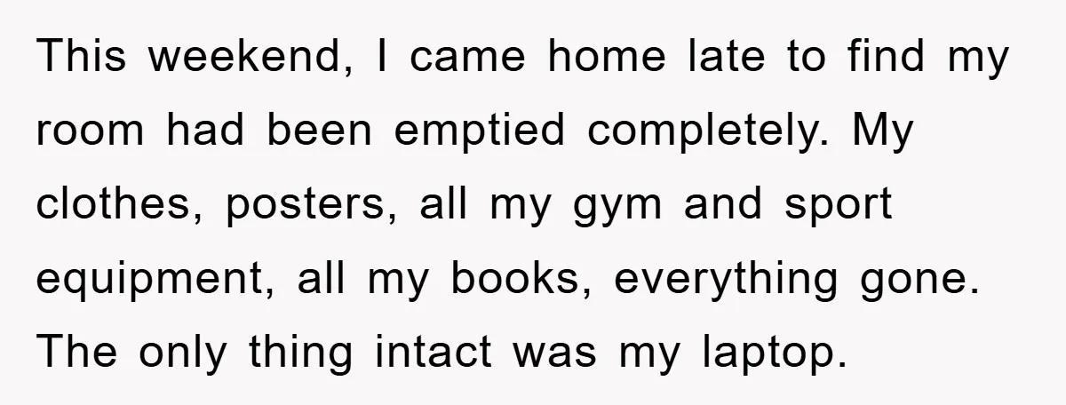 This weekend, I came home late to find my room had been emptied completely. My clothes, posters, all my gym and sport equipment, all my books, everything gone. The only...