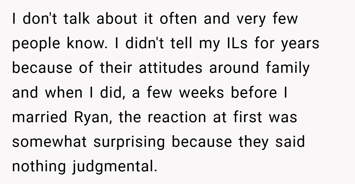 I don't talk about it often and very few people know. I didn't tell my ILs for years because of their attitudes around family and when I did, a few...