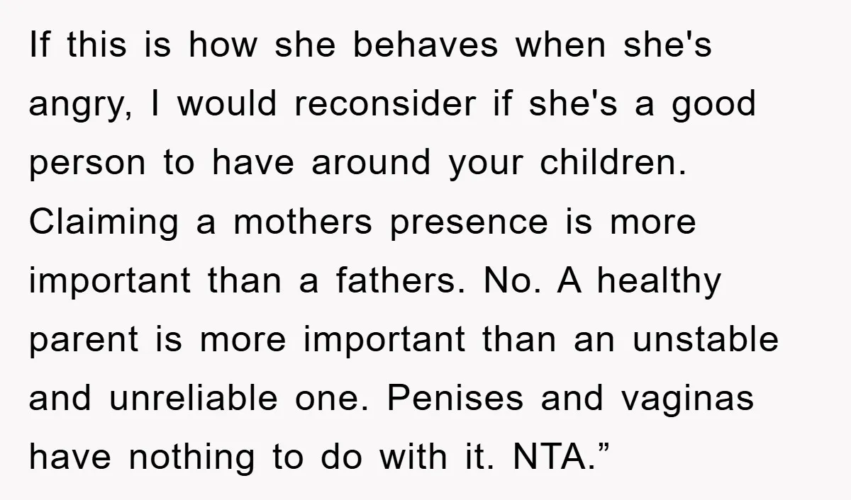 If this is how she behaves when she's angry, I would reconsider if she's a good person to have around your children. Claiming a mothers presence is more important than...