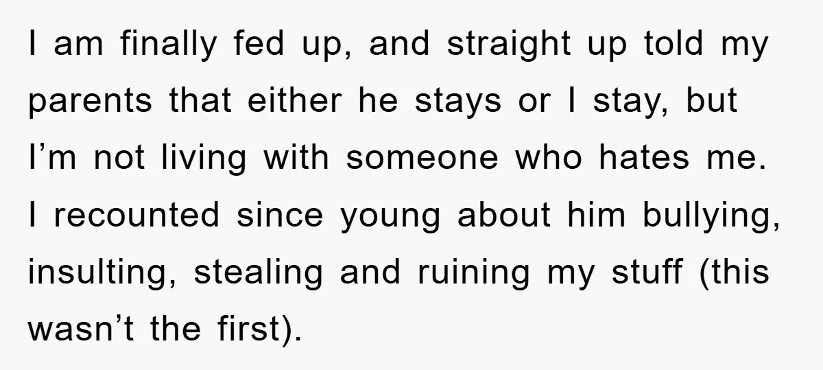 I am finally fed up, and straight up told my parents that either he stays or I stay, but I’m not living with someone who hates me. I recounted since...
