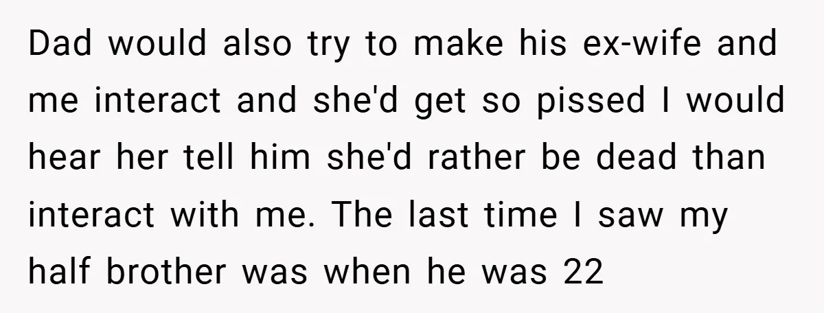 Dad would also try to make his ex-wife and me interact and she'd get so pissed I would hear her tell him she'd rather be dead than interact with me....