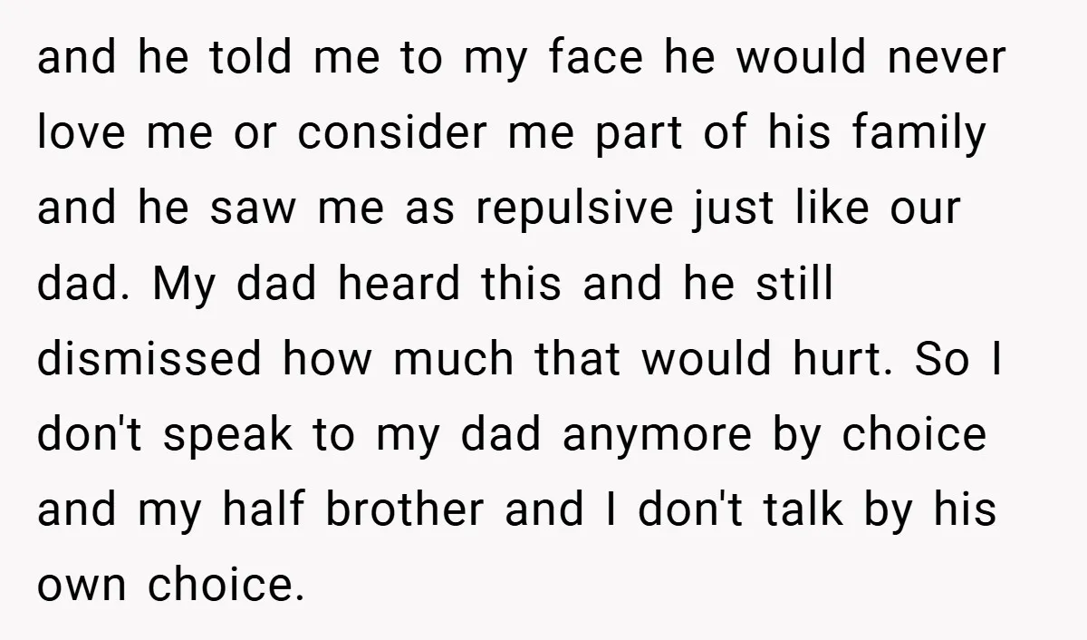 and he told me to my face he would never love me or consider me part of his family and he saw me as repulsive just like our dad. My...