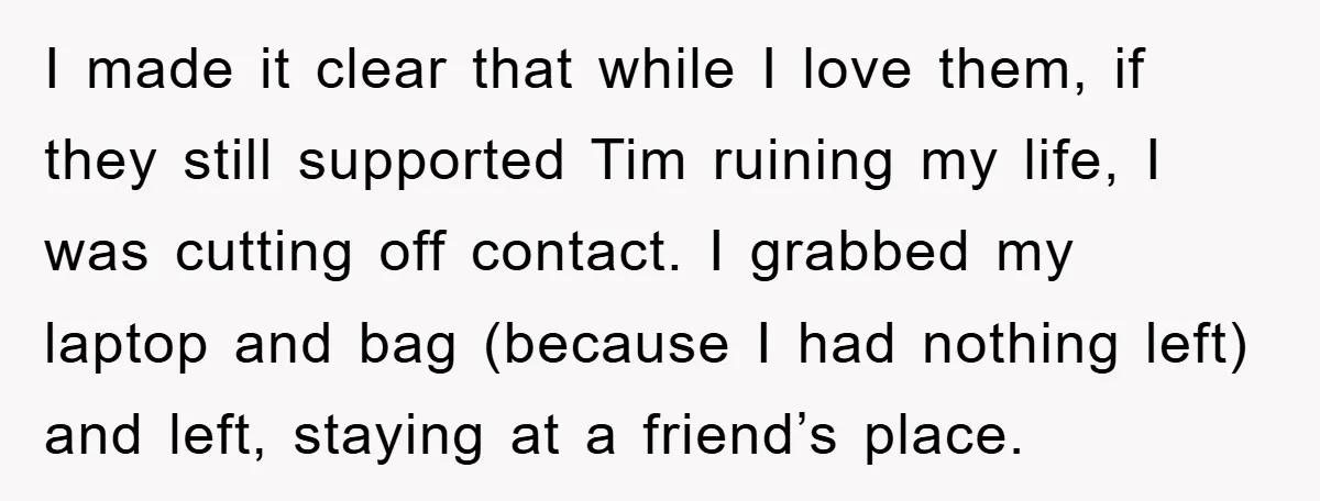 I made it clear that while I love them, if they still supported Tim ruining my life, I was cutting off contact. I grabbed my laptop and bag (because I...