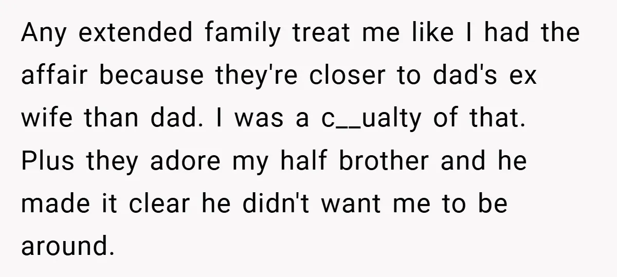 Any extended family treat me like I had the affair because they're closer to dad's ex wife than dad. I was a c__ualty of that. Plus they adore my half...