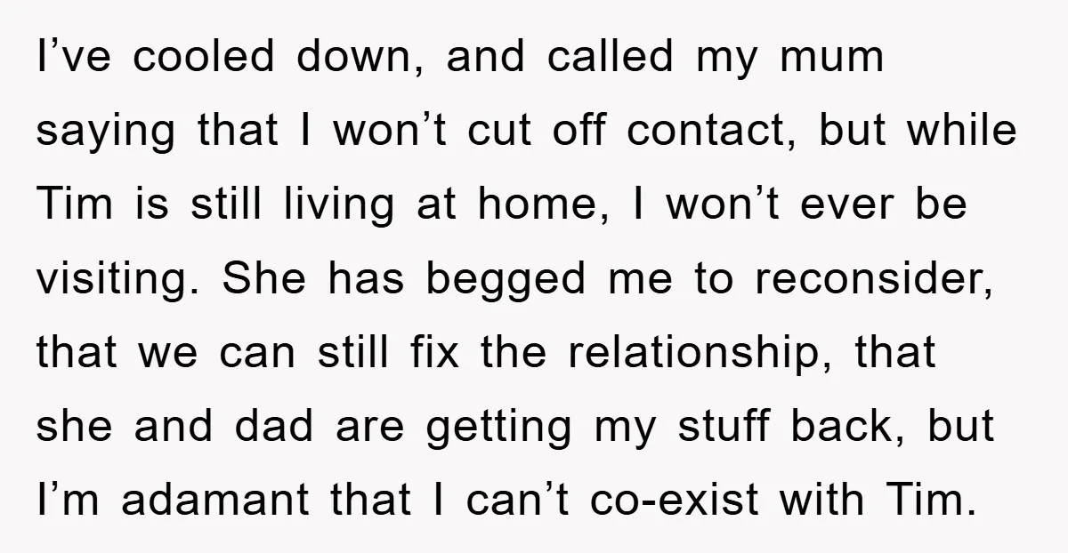 I’ve cooled down, and called my mum saying that I won’t cut off contact, but while Tim is still living at home, I won’t ever be visiting. She has begged...