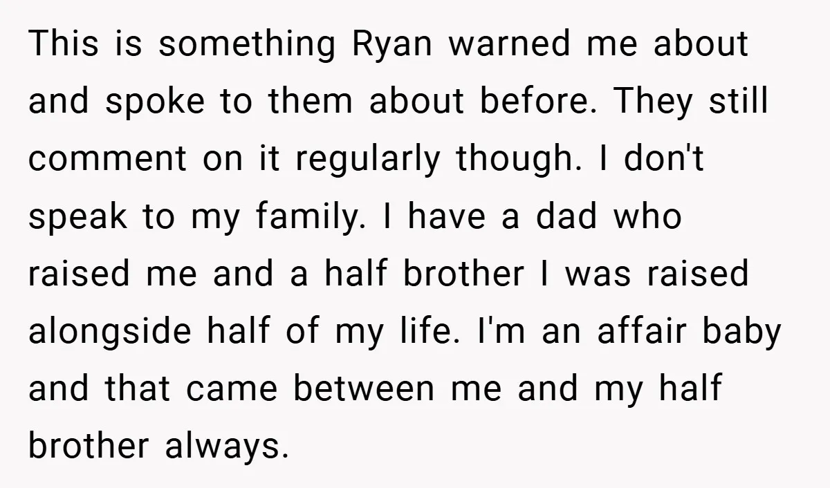 This is something Ryan warned me about and spoke to them about before. They still comment on it regularly though. I don't speak to my family. I have a dad...