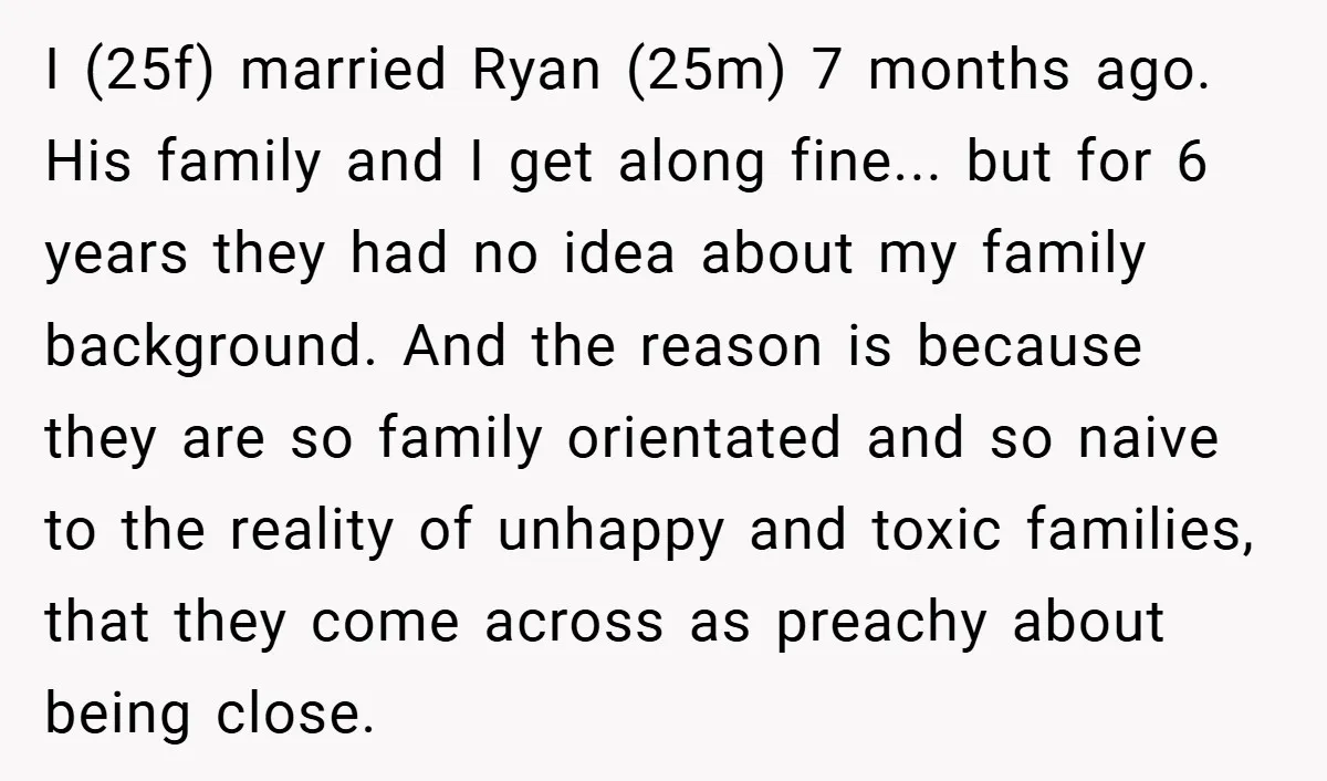 I (25f) married Ryan (25m) 7 months ago. His family and I get along fine... but for 6 years they had no idea about my family background. And the reason...