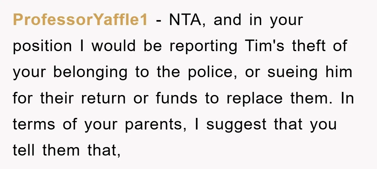 ProfessorYaffle1 − NTA, and in your position I would be reporting Tim's theft of your belonging to the police, or sueing him for their return or funds to replace them.​...
