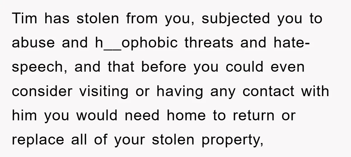 Tim has stolen from you, subjected you to abuse and h__ophobic threats and hate-speech, and that before you could even consider visiting or having any contact with him you would...