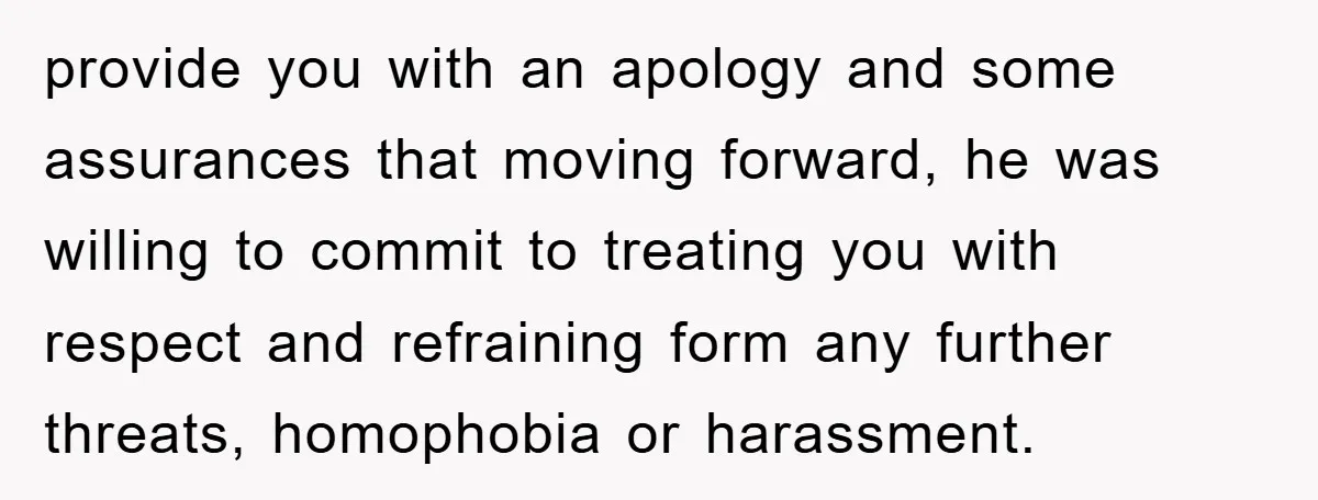 provide you with an apology and some assurances that moving forward, he was willing to commit to treating you with respect and refraining form any further threats, homophobia or harassment.