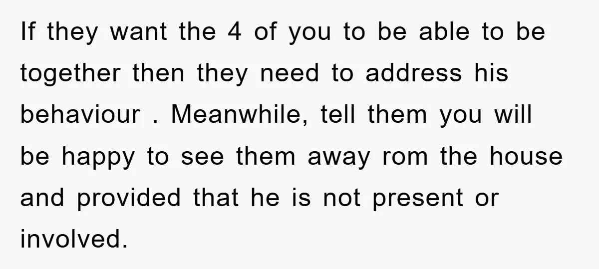 If they want the 4 of you to be able to be together then they need to address his behaviour . Meanwhile, tell them you will be happy to see...