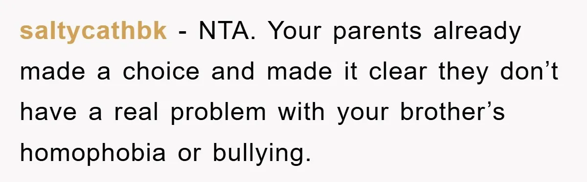 saltycathbk − NTA. Your parents already made a choice and made it clear they don’t have a real problem with your brother’s homophobia or bullying.
