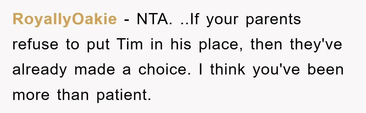 RoyallyOakie − NTA. ..If your parents refuse to put Tim in his place, then they've already made a choice. I think you've been more than patient.