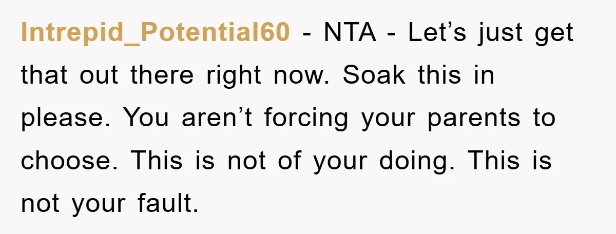 Intrepid_Potential60 − NTA - Let’s just get that out there right now. Soak this in please. You aren’t forcing your parents to choose. This is not of your doing. This...
