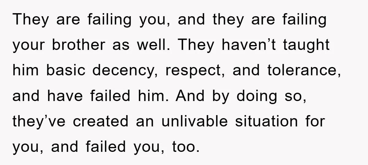 They are failing you, and they are failing your brother as well. They haven’t taught him basic decency, respect, and tolerance, and have failed him. And by doing so, they’ve...