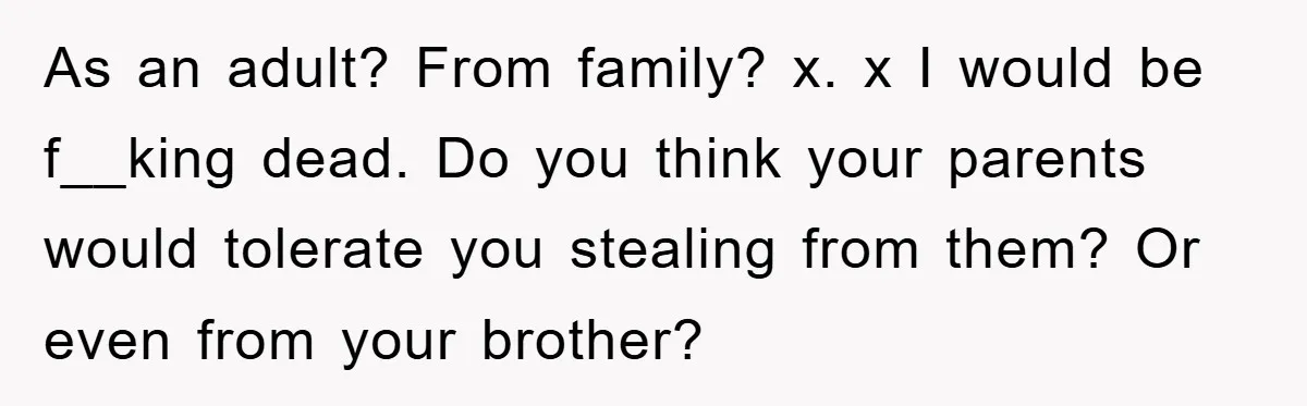 As an adult? From family? x. x I would be f__king dead. Do you think your parents would tolerate you stealing from them? Or even from your brother?