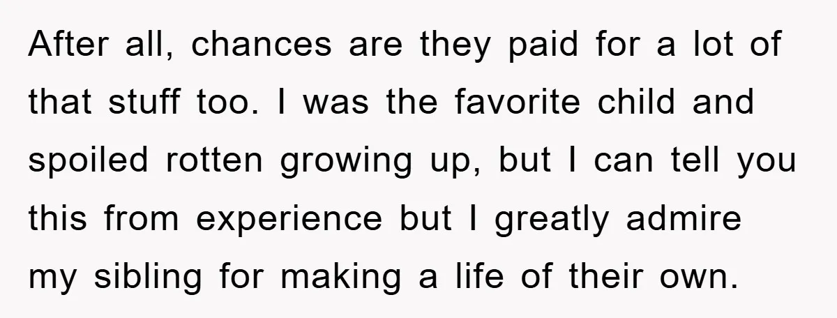 After all, chances are they paid for a lot of that stuff too. I was the favorite child and spoiled rotten growing up, but I can tell you this from...