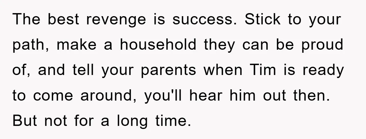 The best revenge is success. Stick to your path, make a household they can be proud of, and tell your parents when Tim is ready to come around, you'll hear...