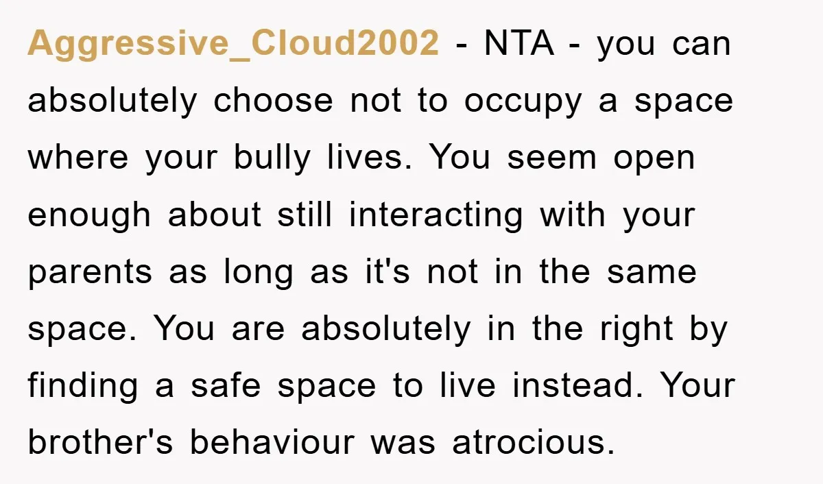 Aggressive_Cloud2002 − NTA - you can absolutely choose not to occupy a space where your bully lives. You seem open enough about still interacting with your parents as long as...