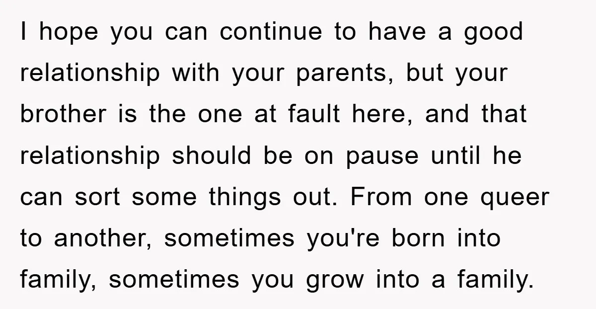 I hope you can continue to have a good relationship with your parents, but your brother is the one at fault here, and that relationship should be on pause until...