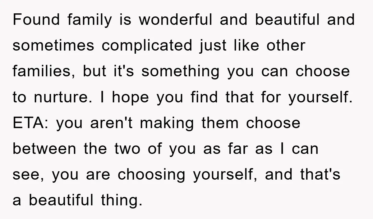Found family is wonderful and beautiful and sometimes complicated just like other families, but it's something you can choose to nurture. I hope you find that for yourself. ETA: you...